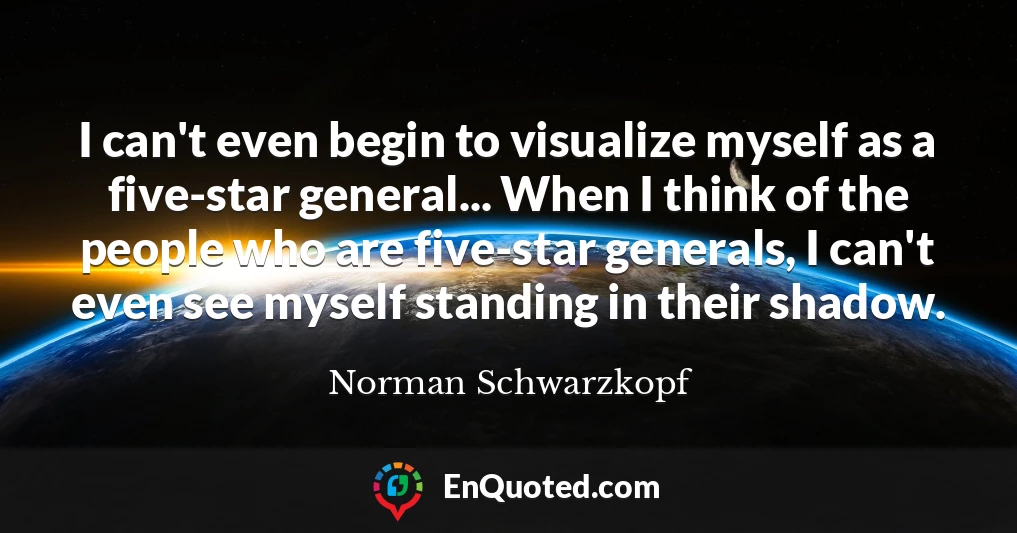 I can't even begin to visualize myself as a five-star general... When I think of the people who are five-star generals, I can't even see myself standing in their shadow.