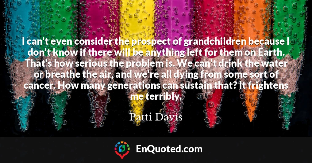 I can't even consider the prospect of grandchildren because I don't know if there will be anything left for them on Earth. That's how serious the problem is. We can't drink the water or breathe the air, and we're all dying from some sort of cancer. How many generations can sustain that? It frightens me terribly.