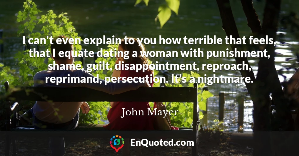 I can't even explain to you how terrible that feels, that I equate dating a woman with punishment, shame, guilt, disappointment, reproach, reprimand, persecution. It's a nightmare.