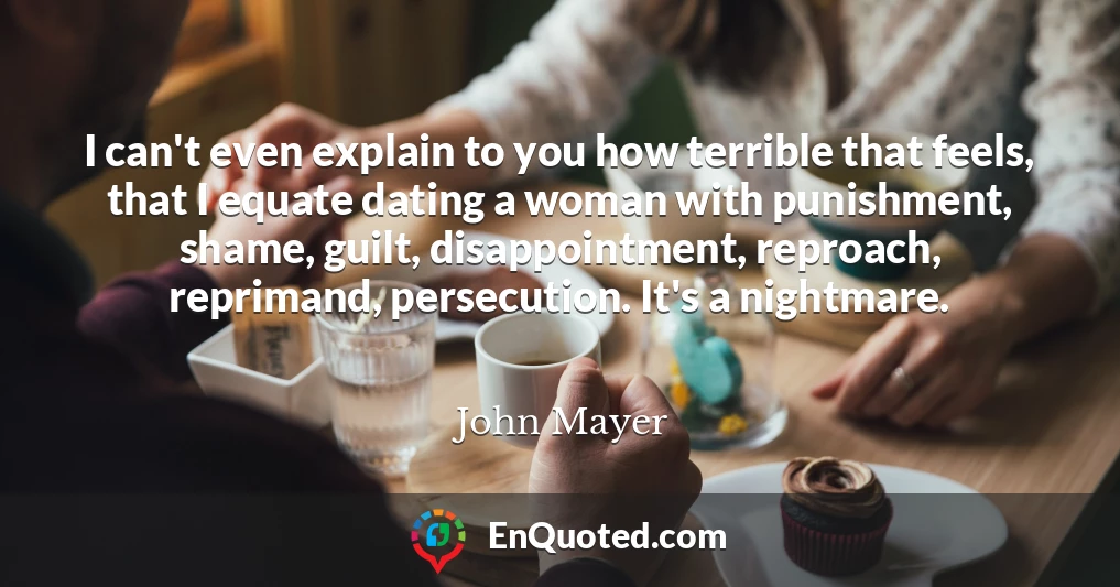 I can't even explain to you how terrible that feels, that I equate dating a woman with punishment, shame, guilt, disappointment, reproach, reprimand, persecution. It's a nightmare.