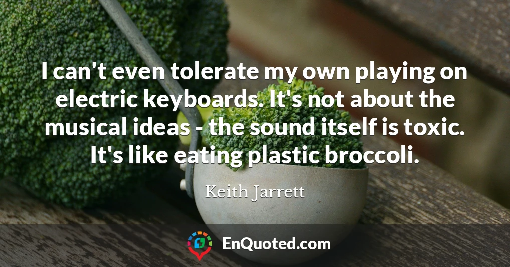 I can't even tolerate my own playing on electric keyboards. It's not about the musical ideas - the sound itself is toxic. It's like eating plastic broccoli.