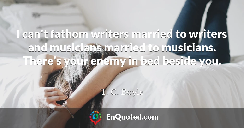 I can't fathom writers married to writers and musicians married to musicians. There's your enemy in bed beside you.