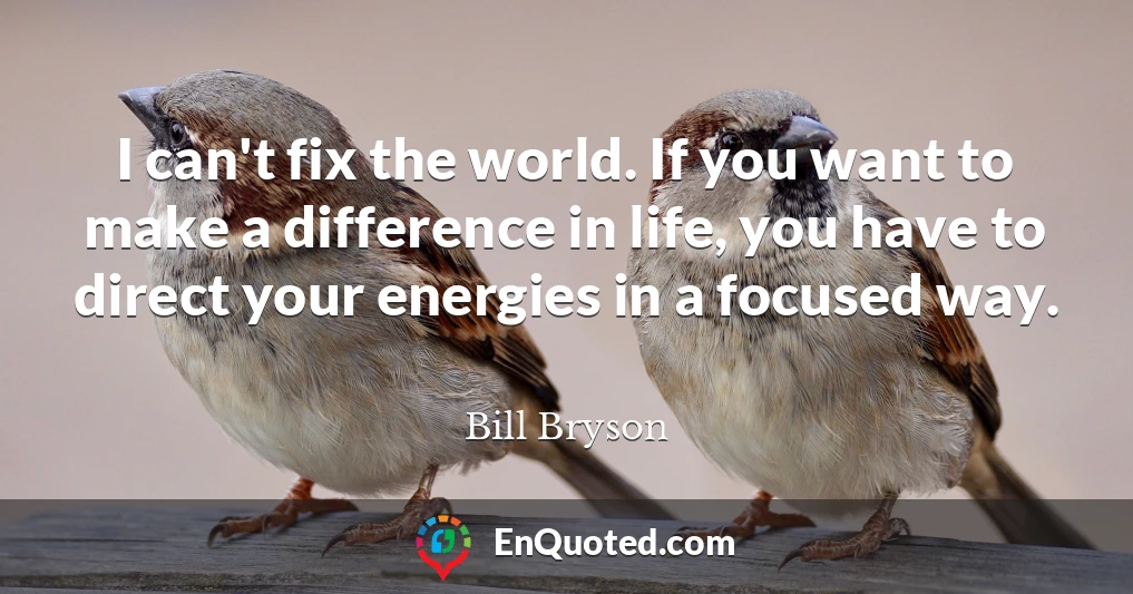 I can't fix the world. If you want to make a difference in life, you have to direct your energies in a focused way.
