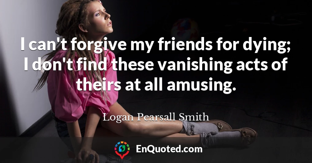 I can't forgive my friends for dying; I don't find these vanishing acts of theirs at all amusing.