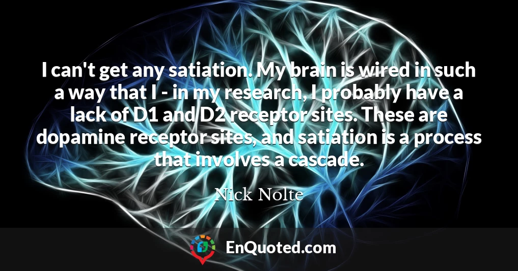 I can't get any satiation. My brain is wired in such a way that I - in my research, I probably have a lack of D1 and D2 receptor sites. These are dopamine receptor sites, and satiation is a process that involves a cascade.