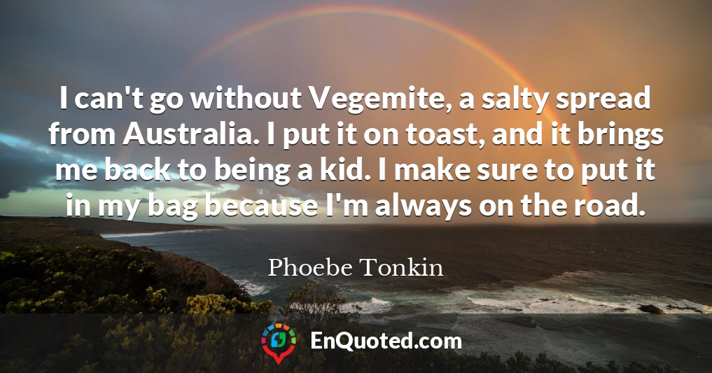I can't go without Vegemite, a salty spread from Australia. I put it on toast, and it brings me back to being a kid. I make sure to put it in my bag because I'm always on the road.