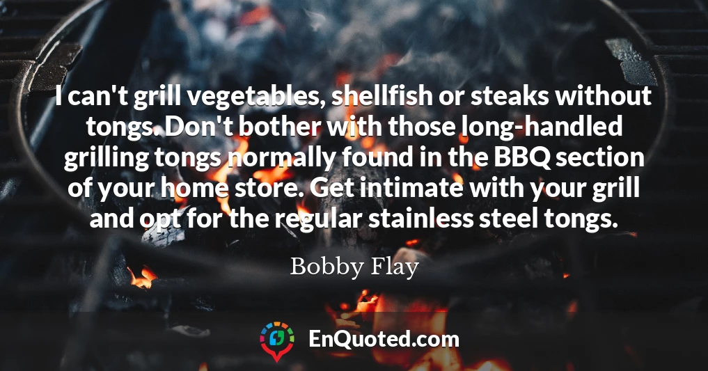 I can't grill vegetables, shellfish or steaks without tongs. Don't bother with those long-handled grilling tongs normally found in the BBQ section of your home store. Get intimate with your grill and opt for the regular stainless steel tongs.