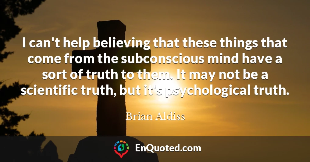I can't help believing that these things that come from the subconscious mind have a sort of truth to them. It may not be a scientific truth, but it's psychological truth.