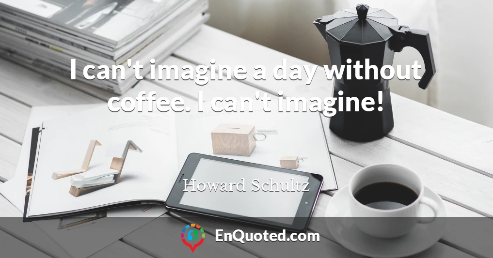 I can't imagine a day without coffee. I can't imagine!