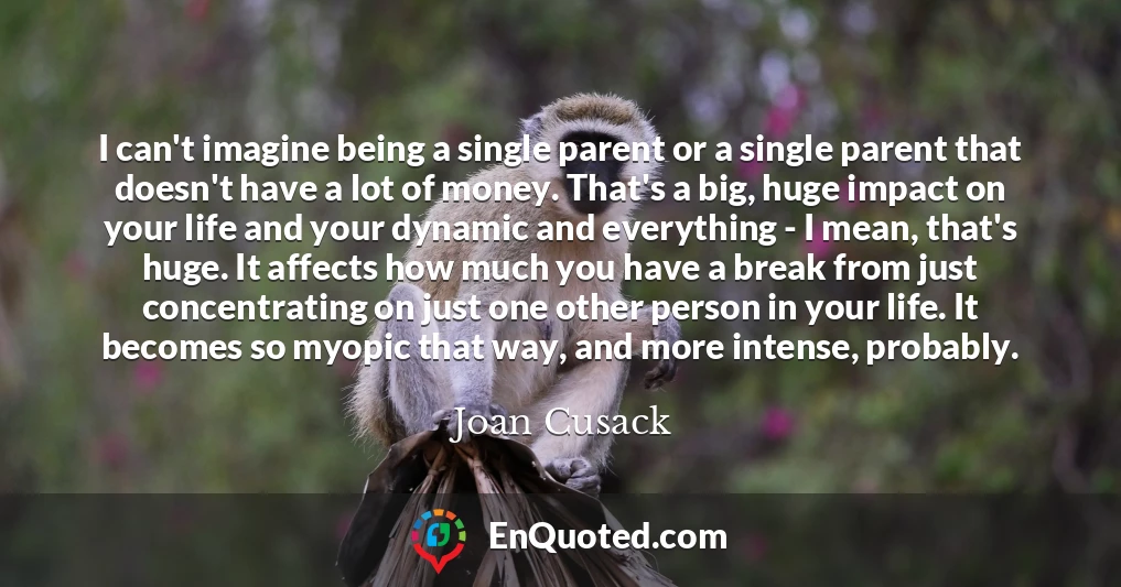 I can't imagine being a single parent or a single parent that doesn't have a lot of money. That's a big, huge impact on your life and your dynamic and everything - I mean, that's huge. It affects how much you have a break from just concentrating on just one other person in your life. It becomes so myopic that way, and more intense, probably.