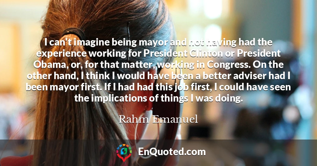 I can't imagine being mayor and not having had the experience working for President Clinton or President Obama, or, for that matter, working in Congress. On the other hand, I think I would have been a better adviser had I been mayor first. If I had had this job first, I could have seen the implications of things I was doing.
