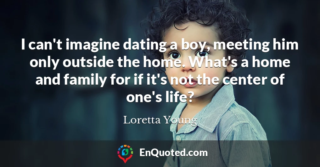 I can't imagine dating a boy, meeting him only outside the home. What's a home and family for if it's not the center of one's life?