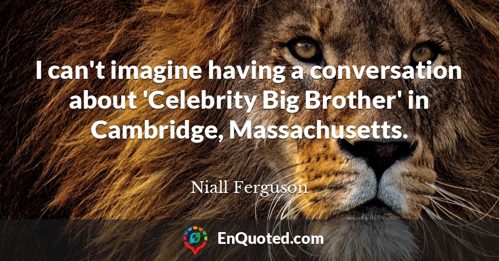 I can't imagine having a conversation about 'Celebrity Big Brother' in Cambridge, Massachusetts.