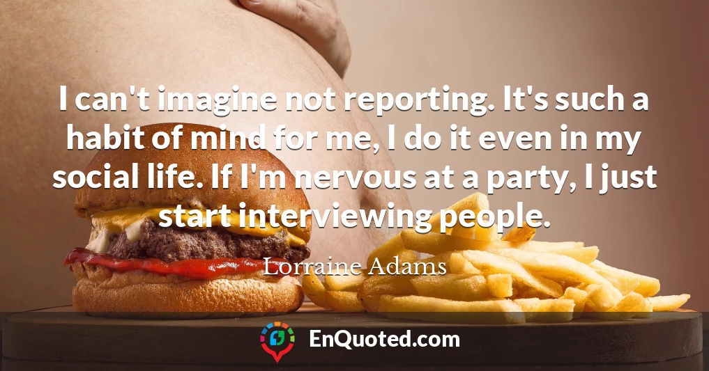 I can't imagine not reporting. It's such a habit of mind for me, I do it even in my social life. If I'm nervous at a party, I just start interviewing people.
