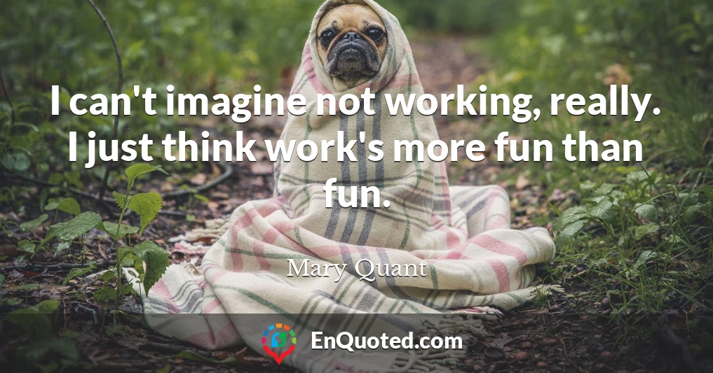 I can't imagine not working, really. I just think work's more fun than fun.