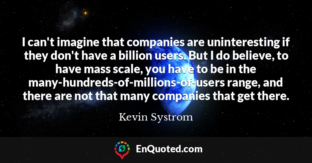 I can't imagine that companies are uninteresting if they don't have a billion users. But I do believe, to have mass scale, you have to be in the many-hundreds-of-millions-of-users range, and there are not that many companies that get there.