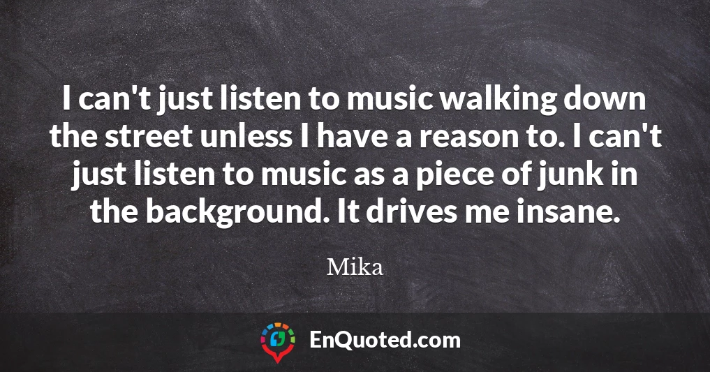 I can't just listen to music walking down the street unless I have a reason to. I can't just listen to music as a piece of junk in the background. It drives me insane.