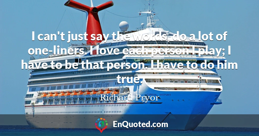 I can't just say the words, do a lot of one-liners. I love each person I play; I have to be that person. I have to do him true.