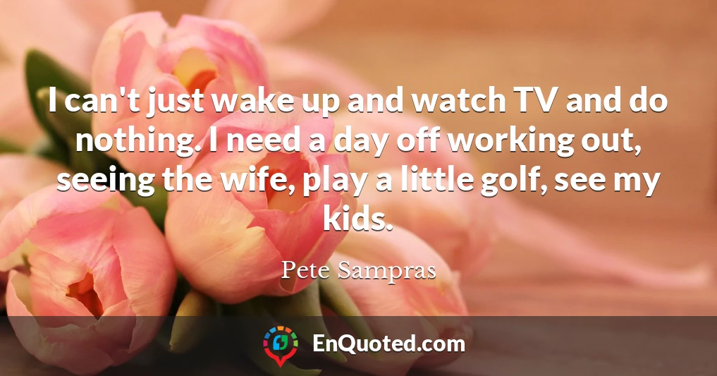 I can't just wake up and watch TV and do nothing. I need a day off working out, seeing the wife, play a little golf, see my kids.