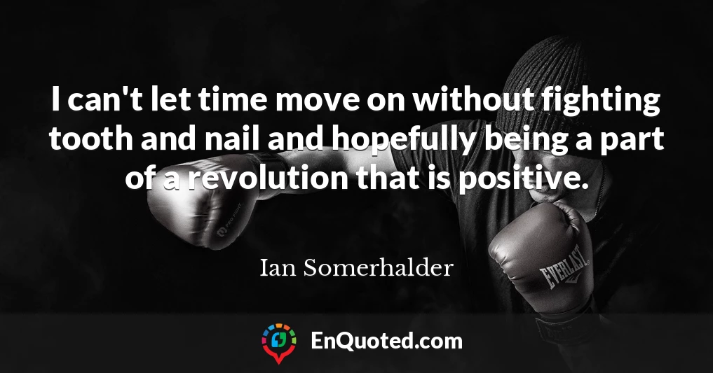 I can't let time move on without fighting tooth and nail and hopefully being a part of a revolution that is positive.