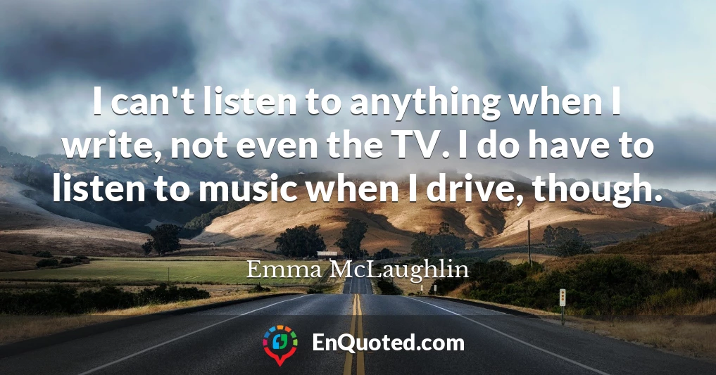 I can't listen to anything when I write, not even the TV. I do have to listen to music when I drive, though.
