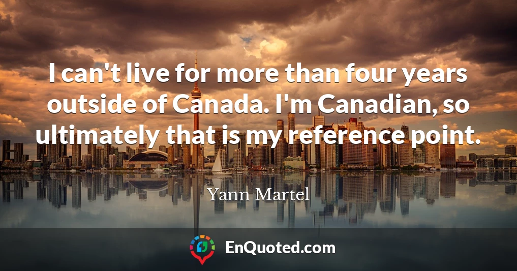I can't live for more than four years outside of Canada. I'm Canadian, so ultimately that is my reference point.