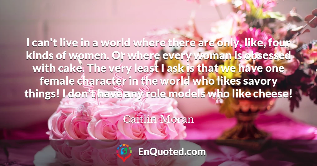 I can't live in a world where there are only, like, four kinds of women. Or where every woman is obsessed with cake. The very least I ask is that we have one female character in the world who likes savory things! I don't have any role models who like cheese!
