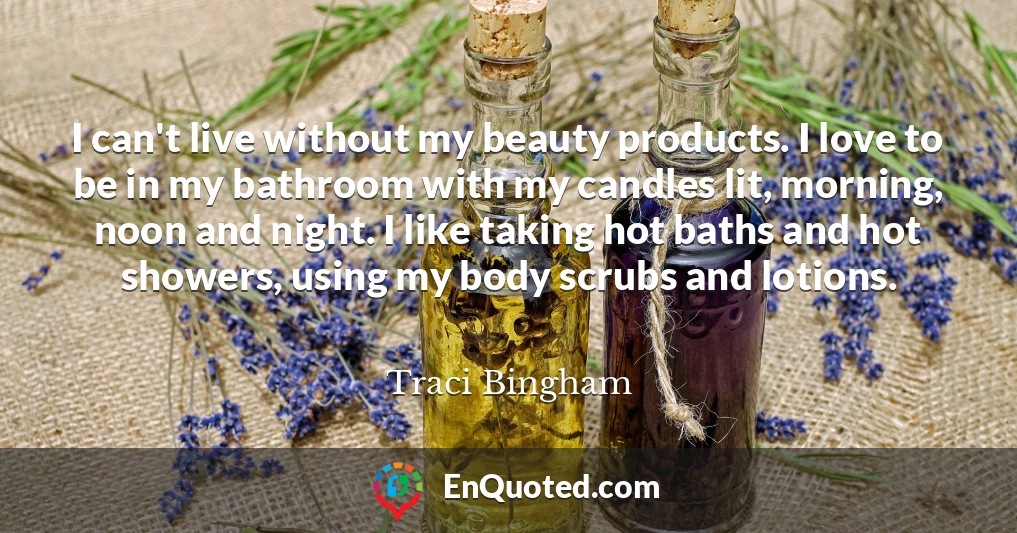 I can't live without my beauty products. I love to be in my bathroom with my candles lit, morning, noon and night. I like taking hot baths and hot showers, using my body scrubs and lotions.