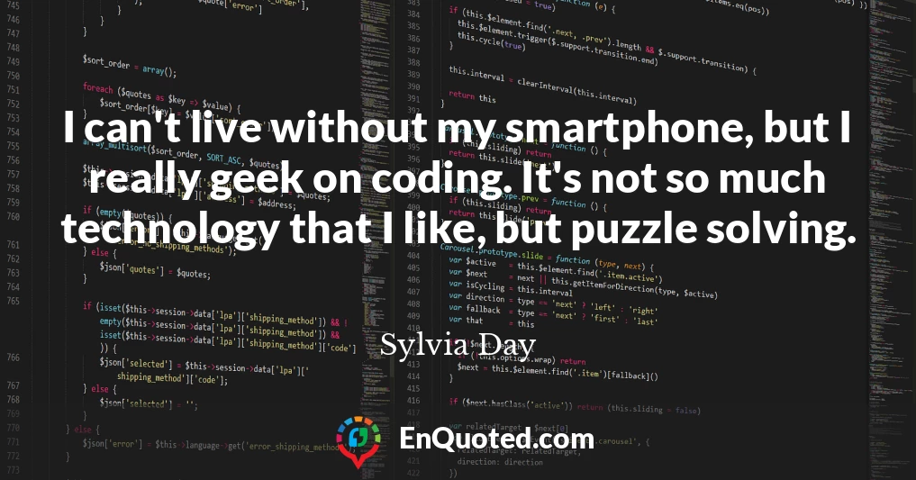 I can't live without my smartphone, but I really geek on coding. It's not so much technology that I like, but puzzle solving.
