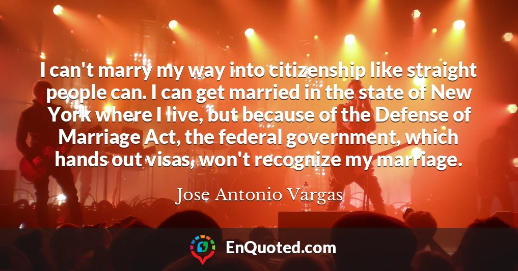 I can't marry my way into citizenship like straight people can. I can get married in the state of New York where I live, but because of the Defense of Marriage Act, the federal government, which hands out visas, won't recognize my marriage.