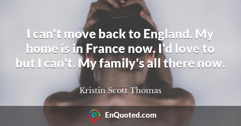 I can't move back to England. My home is in France now. I'd love to but I can't. My family's all there now.