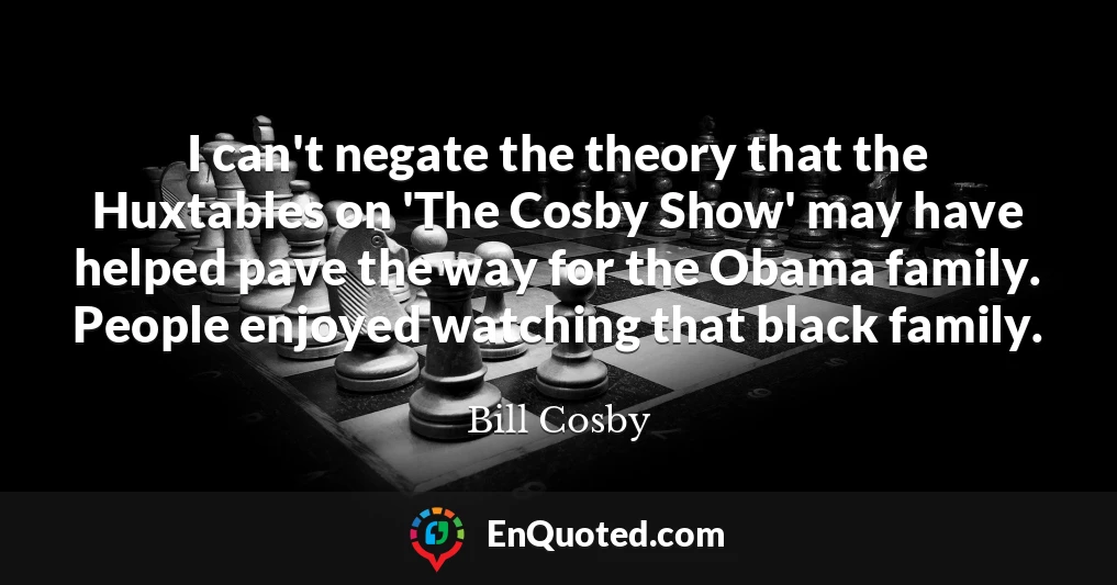 I can't negate the theory that the Huxtables on 'The Cosby Show' may have helped pave the way for the Obama family. People enjoyed watching that black family.