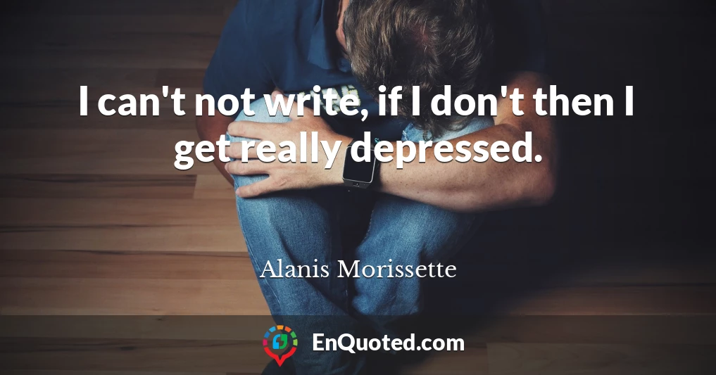 I can't not write, if I don't then I get really depressed.