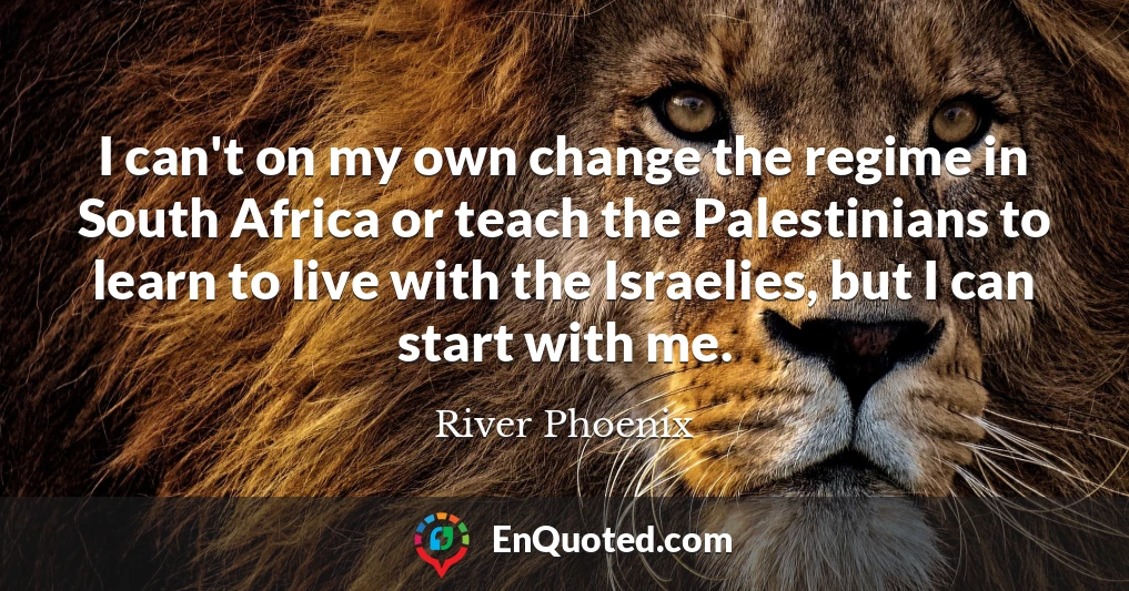I can't on my own change the regime in South Africa or teach the Palestinians to learn to live with the Israelies, but I can start with me.