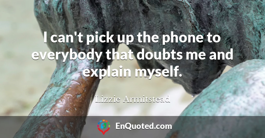 I can't pick up the phone to everybody that doubts me and explain myself.