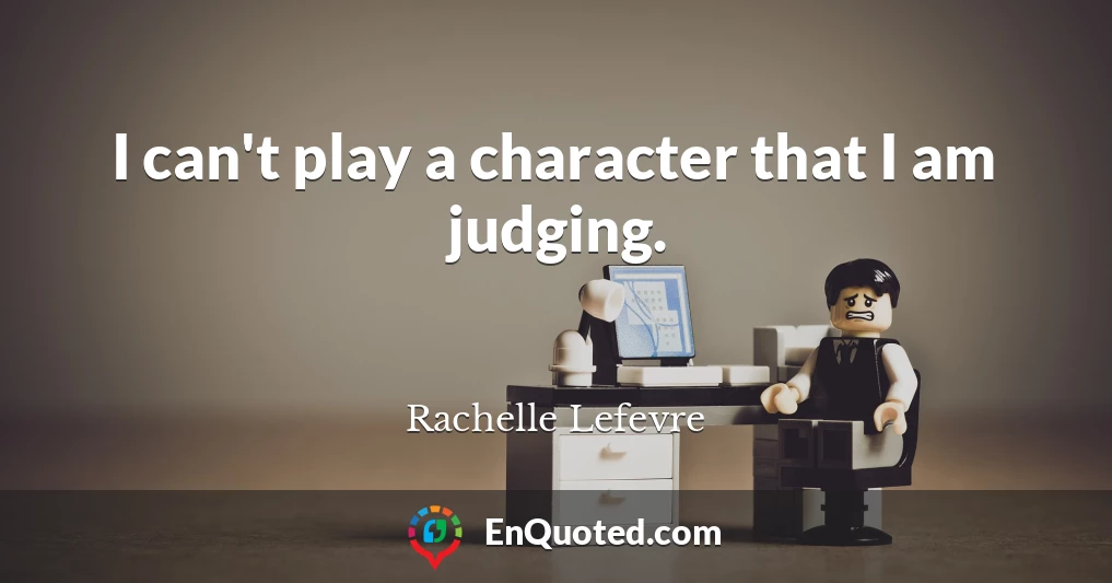 I can't play a character that I am judging.