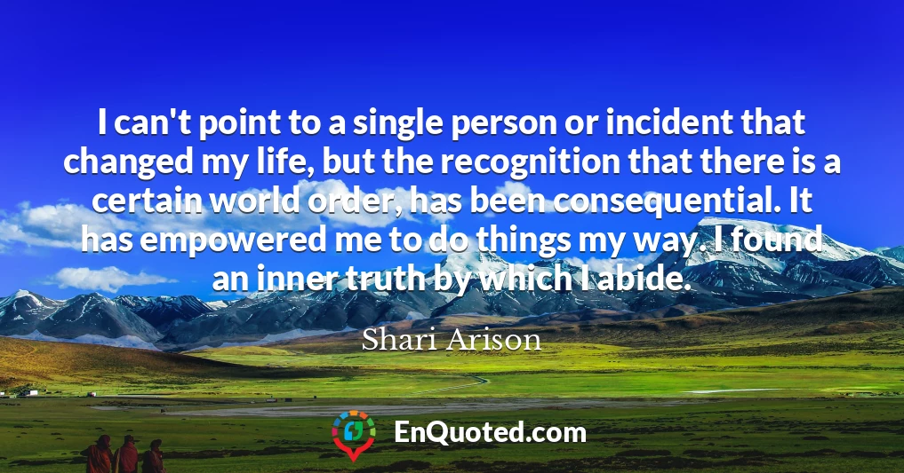 I can't point to a single person or incident that changed my life, but the recognition that there is a certain world order, has been consequential. It has empowered me to do things my way. I found an inner truth by which I abide.