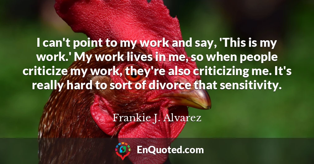 I can't point to my work and say, 'This is my work.' My work lives in me, so when people criticize my work, they're also criticizing me. It's really hard to sort of divorce that sensitivity.