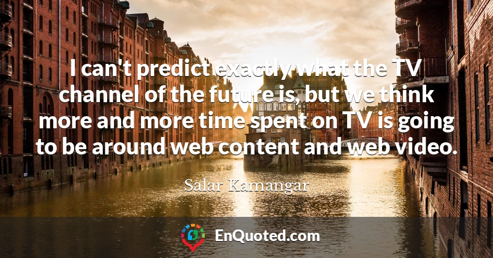 I can't predict exactly what the TV channel of the future is, but we think more and more time spent on TV is going to be around web content and web video.