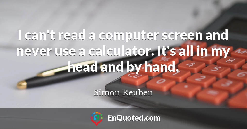 I can't read a computer screen and never use a calculator. It's all in my head and by hand.