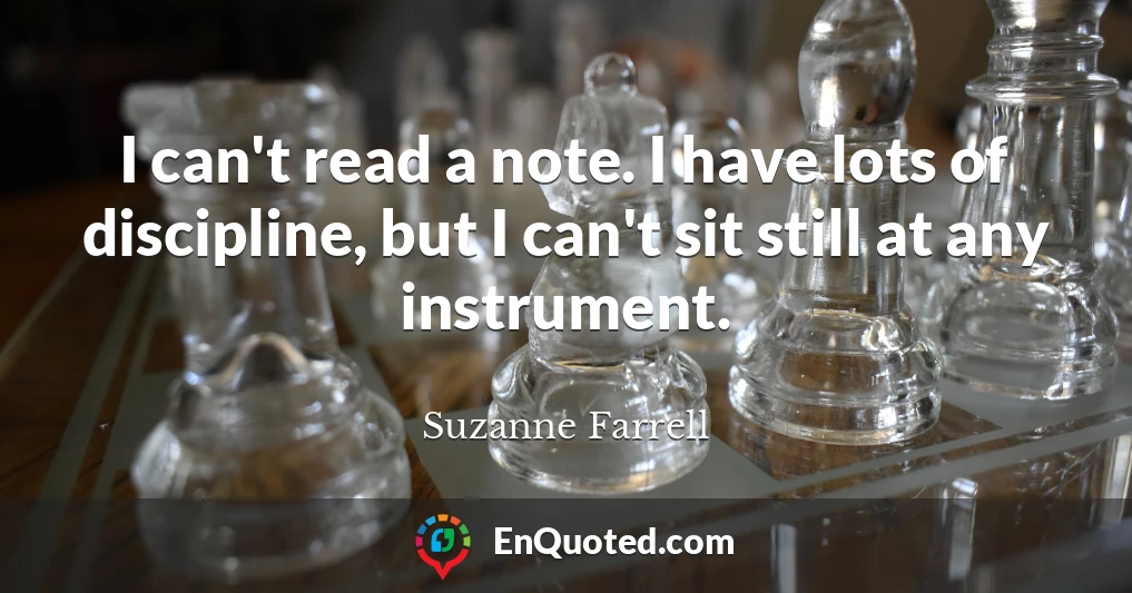 I can't read a note. I have lots of discipline, but I can't sit still at any instrument.
