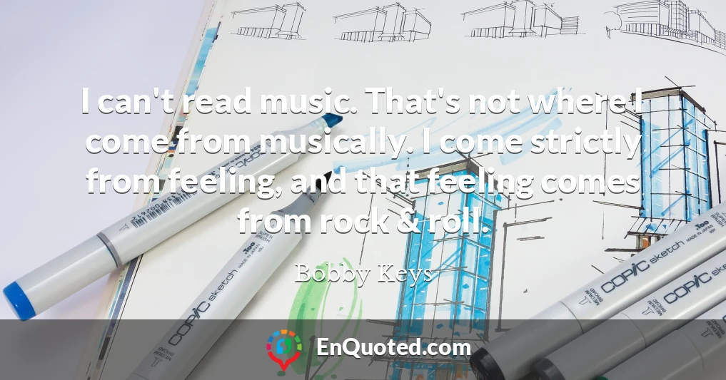 I can't read music. That's not where I come from musically. I come strictly from feeling, and that feeling comes from rock & roll.