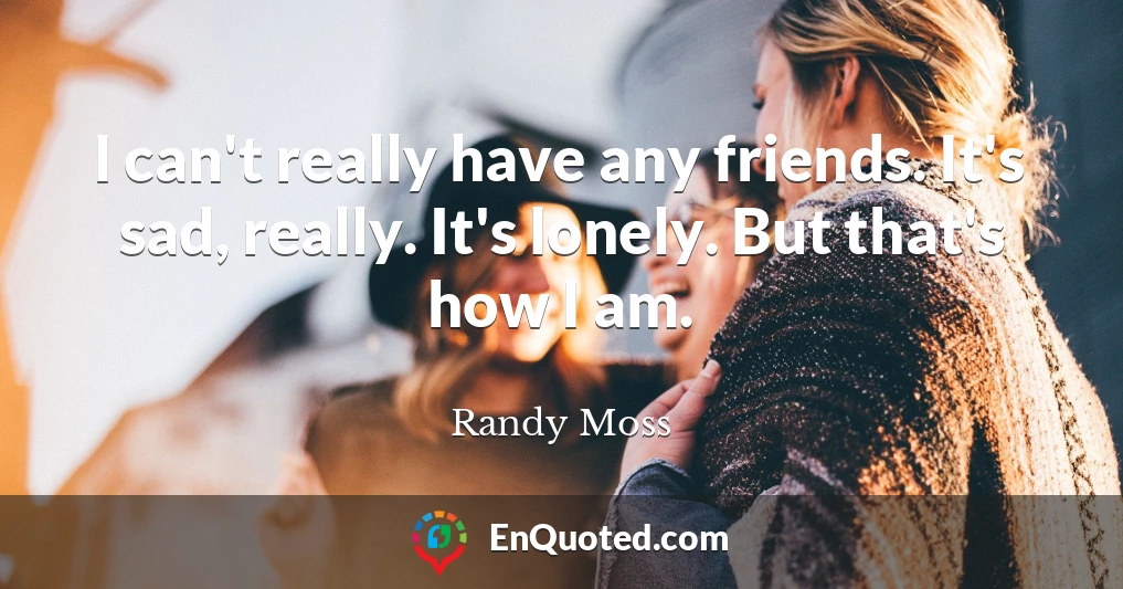 I can't really have any friends. It's sad, really. It's lonely. But that's how I am.