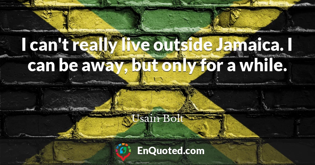I can't really live outside Jamaica. I can be away, but only for a while.