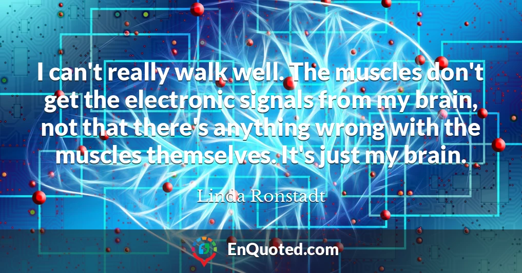 I can't really walk well. The muscles don't get the electronic signals from my brain, not that there's anything wrong with the muscles themselves. It's just my brain.