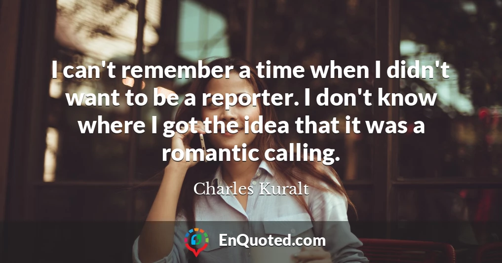 I can't remember a time when I didn't want to be a reporter. I don't know where I got the idea that it was a romantic calling.