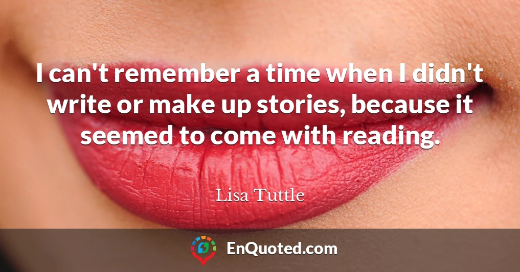 I can't remember a time when I didn't write or make up stories, because it seemed to come with reading.