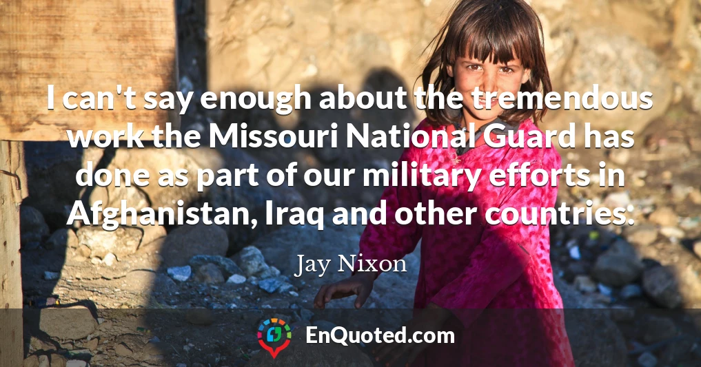 I can't say enough about the tremendous work the Missouri National Guard has done as part of our military efforts in Afghanistan, Iraq and other countries.