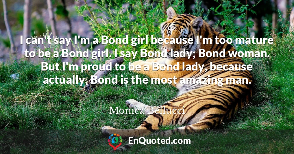 I can't say I'm a Bond girl because I'm too mature to be a Bond girl. I say Bond lady; Bond woman. But I'm proud to be a Bond lady, because actually, Bond is the most amazing man.