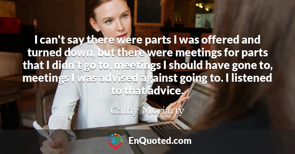 I can't say there were parts I was offered and turned down, but there were meetings for parts that I didn't go to, meetings I should have gone to, meetings I was advised against going to. I listened to that advice.